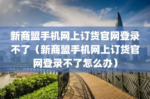 新商盟手机网上订货官网登录不了（新商盟手机网上订货官网登录不了怎么办）